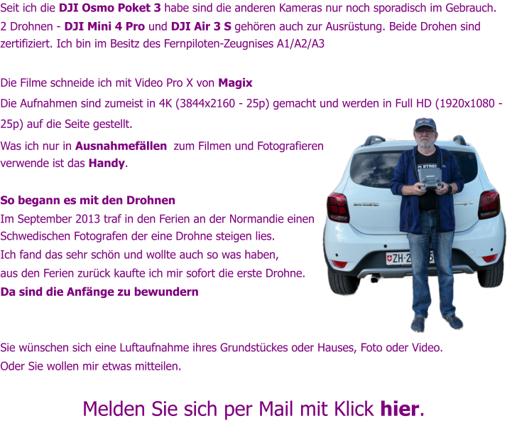 Seit ich die DJI Osmo Poket 3 habe sind die anderen Kameras nur noch sporadisch im Gebrauch. 2 Drohnen - DJI Mini 4 Pro und DJI Air 3 S gehören auch zur Ausrüstung. Beide Drohen sind zertifiziert. Ich bin im Besitz des Fernpiloten-Zeugnises A1/A2/A3  Die Filme schneide ich mit Video Pro X von Magix Die Aufnahmen sind zumeist in 4K (3844x2160 - 25p) gemacht und werden in Full HD (1920x1080 - 25p) auf die Seite gestellt. Was ich nur in Ausnahmefällen  zum Filmen und Fotografieren verwende ist das Handy.  So begann es mit den Drohnen Im September 2013 traf in den Ferien an der Normandie einen Schwedischen Fotografen der eine Drohne steigen lies.  Ich fand das sehr schön und wollte auch so was haben,  aus den Ferien zurück kaufte ich mir sofort die erste Drohne. Da sind die Anfänge zu bewundern    Sie wünschen sich eine Luftaufnahme ihres Grundstückes oder Hauses, Foto oder Video.  Oder Sie wollen mir etwas mitteilen.  Melden Sie sich per Mail mit Klick hier.